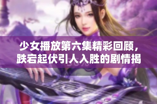 少女播放第六集精彩回顾，跌宕起伏引人入胜的剧情揭秘