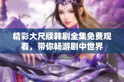精彩大尺牍韩剧全集免费观看，带你畅游剧中世界