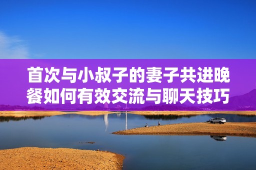 首次与小叔子的妻子共进晚餐如何有效交流与聊天技巧