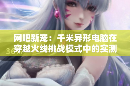 网吧新宠：千米异形电脑在穿越火线挑战模式中的实测表现分析