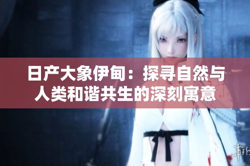 日产大象伊甸：探寻自然与人类和谐共生的深刻寓意