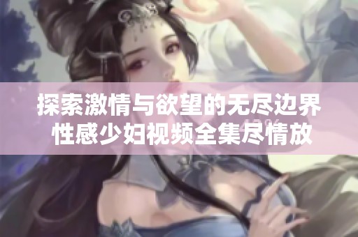 探索激情与欲望的无尽边界 性感少妇视频全集尽情放送