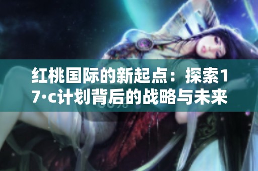 红桃国际的新起点：探索17·c计划背后的战略与未来方向
