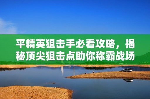 平精英狙击手必看攻略，揭秘顶尖狙击点助你称霸战场