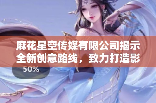 麻花星空传媒有限公司揭示全新创意路线，致力打造影视新潮流