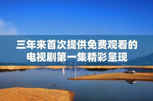 三年来首次提供免费观看的电视剧第一集精彩呈现