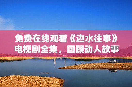 免费在线观看《边水往事》电视剧全集，回顾动人故事与情感交织