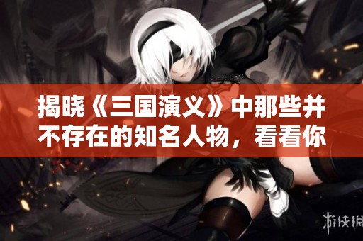 揭晓《三国演义》中那些并不存在的知名人物，看看你知道多少