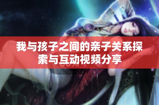 我与孩子之间的亲子关系探索与互动视频分享