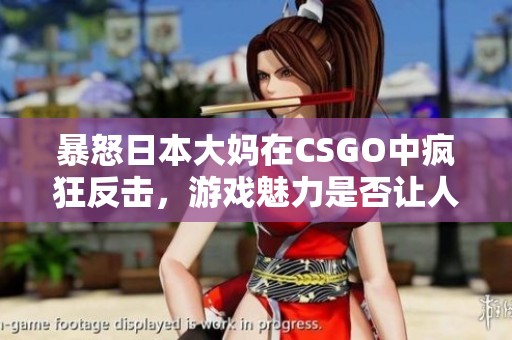 暴怒日本大妈在CSGO中疯狂反击，游戏魅力是否让人上瘾