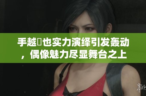 手越祐也实力演绎引发轰动，偶像魅力尽显舞台之上