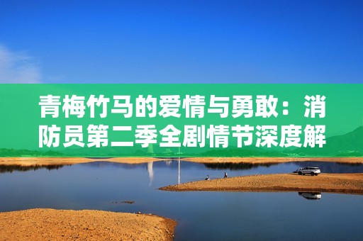 青梅竹马的爱情与勇敢：消防员第二季全剧情节深度解析