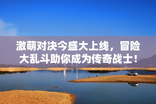 激萌对决今盛大上线，冒险大乱斗助你成为传奇战士！