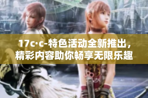 17c·c-特色活动全新推出，精彩内容助你畅享无限乐趣