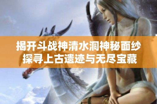 揭开斗战神清水洞神秘面纱 探寻上古遗迹与无尽宝藏的挑战之旅