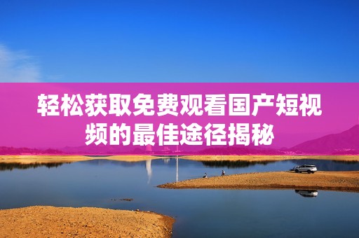 轻松获取免费观看国产短视频的最佳途径揭秘