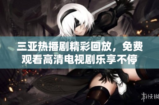 三亚热播剧精彩回放，免费观看高清电视剧乐享不停
