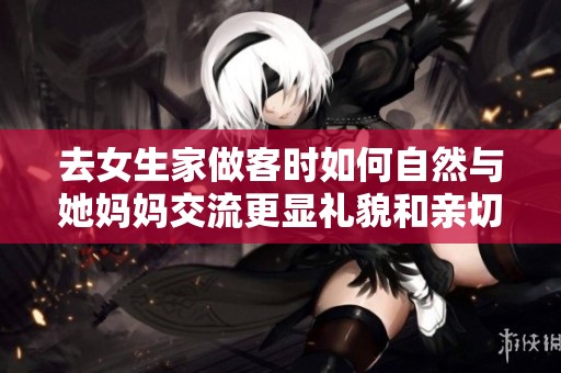 去女生家做客时如何自然与她妈妈交流更显礼貌和亲切