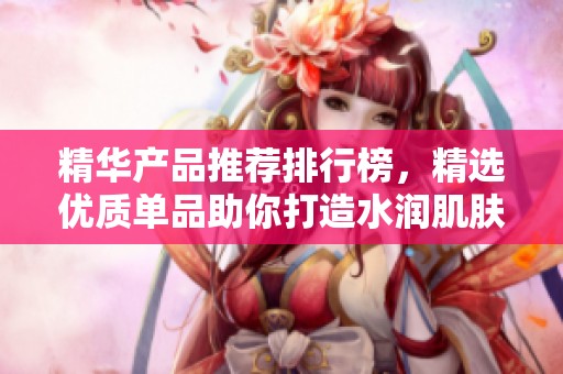精华产品推荐排行榜，精选优质单品助你打造水润肌肤