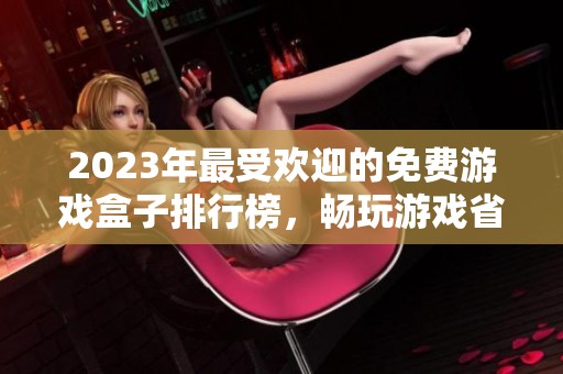 2023年最受欢迎的免费游戏盒子排行榜，畅玩游戏省钱有妙招