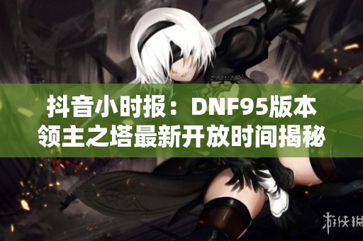 抖音小时报：DNF95版本领主之塔最新开放时间揭秘