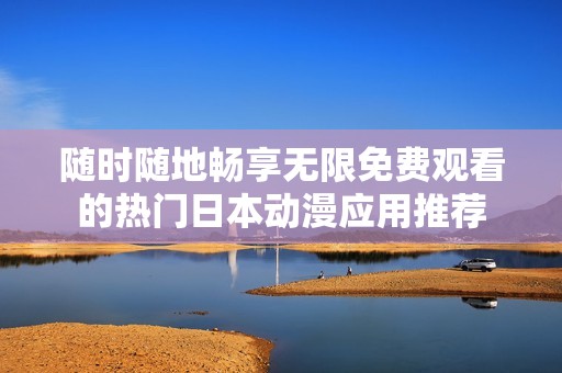 随时随地畅享无限免费观看的热门日本动漫应用推荐