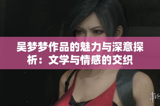 吴梦梦作品的魅力与深意探析：文学与情感的交织