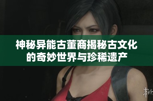 神秘异能古董商揭秘古文化的奇妙世界与珍稀遗产