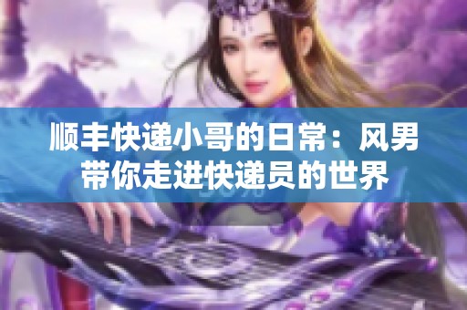 顺丰快递小哥的日常：风男带你走进快递员的世界