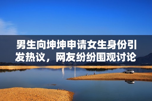 男生向坤坤申请女生身份引发热议，网友纷纷围观讨论
