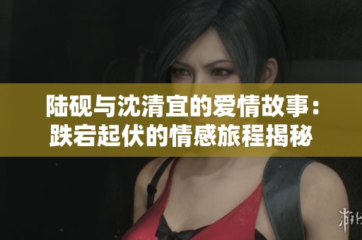 陆砚与沈清宜的爱情故事：跌宕起伏的情感旅程揭秘