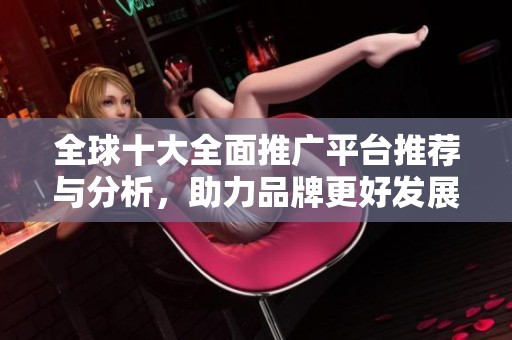 全球十大全面推广平台推荐与分析，助力品牌更好发展