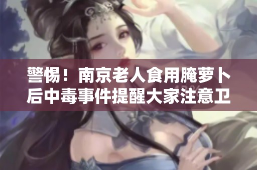 警惕！南京老人食用腌萝卜后中毒事件提醒大家注意卫生安全