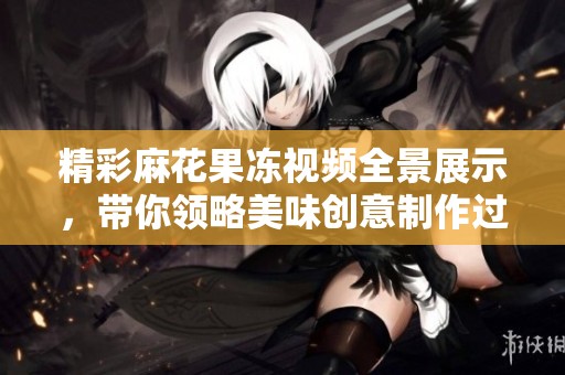 精彩麻花果冻视频全景展示，带你领略美味创意制作过程