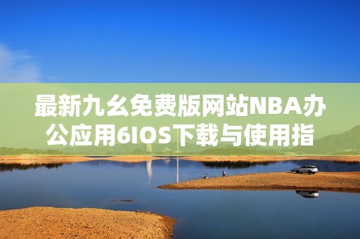 最新九幺免费版网站NBA办公应用6IOS下载与使用指南