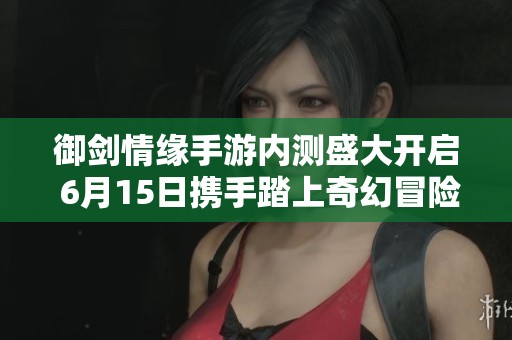 御剑情缘手游内测盛大开启 6月15日携手踏上奇幻冒险之旅