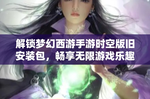 解锁梦幻西游手游时空版旧安装包，畅享无限游戏乐趣的秘密打开方式