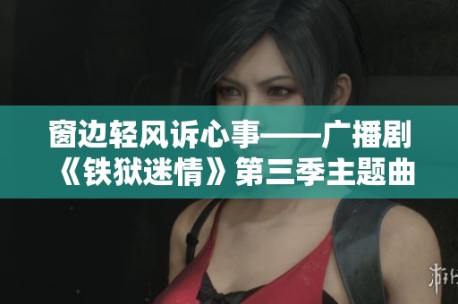 窗边轻风诉心事——广播剧《铁狱迷情》第三季主题曲《墨璃策划》再续情缘