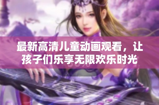 最新高清儿童动画观看，让孩子们乐享无限欢乐时光