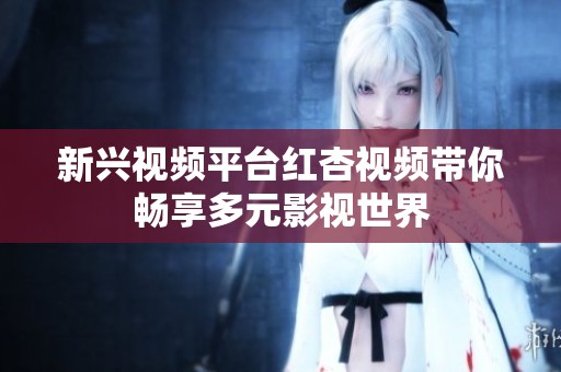 新兴视频平台红杏视频带你畅享多元影视世界