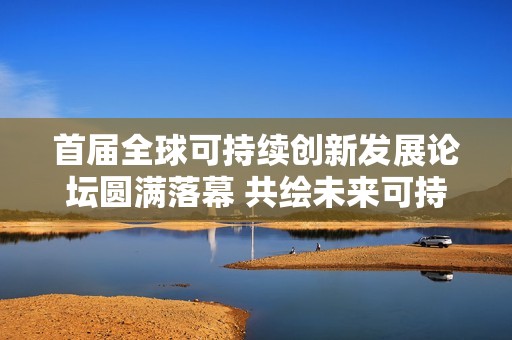 首届全球可持续创新发展论坛圆满落幕 共绘未来可持续创新新愿景