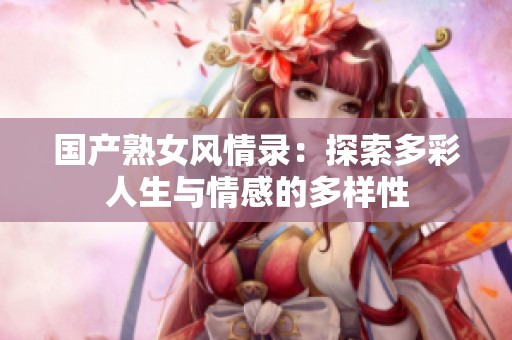 国产熟女风情录：探索多彩人生与情感的多样性