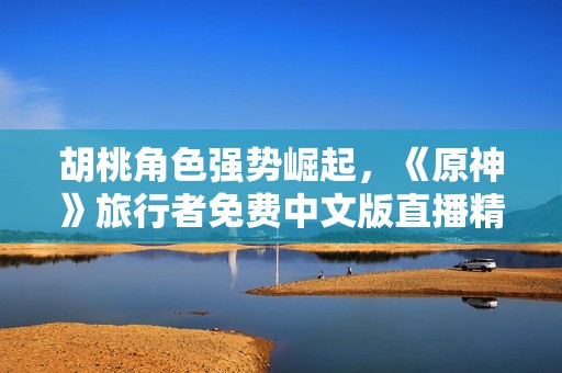 胡桃角色强势崛起，《原神》旅行者免费中文版直播精彩呈现