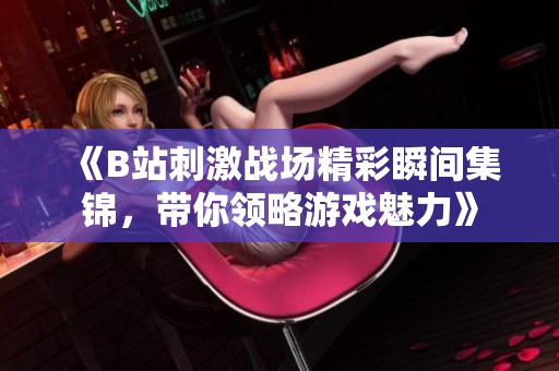 《B站刺激战场精彩瞬间集锦，带你领略游戏魅力》