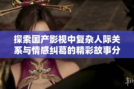 探索国产影视中复杂人际关系与情感纠葛的精彩故事分析