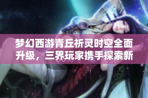 梦幻西游青丘祈灵时空全面升级，三界玩家携手探索新神秘旅程