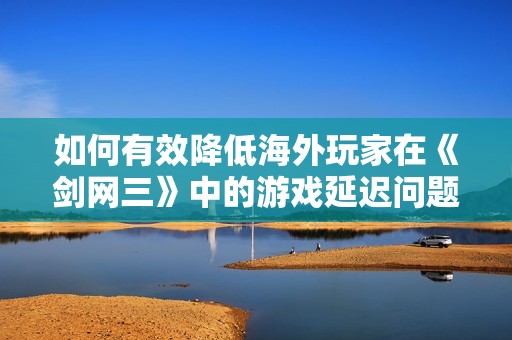 如何有效降低海外玩家在《剑网三》中的游戏延迟问题