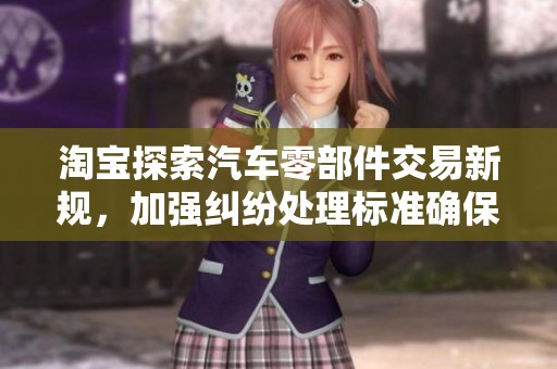 淘宝探索汽车零部件交易新规，加强纠纷处理标准确保消费者权益
