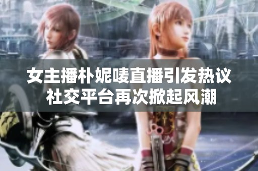 女主播朴妮唛直播引发热议 社交平台再次掀起风潮