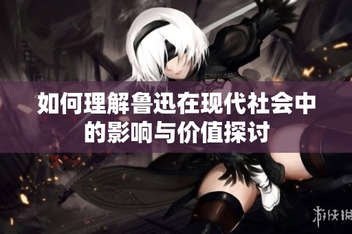 如何理解鲁迅在现代社会中的影响与价值探讨